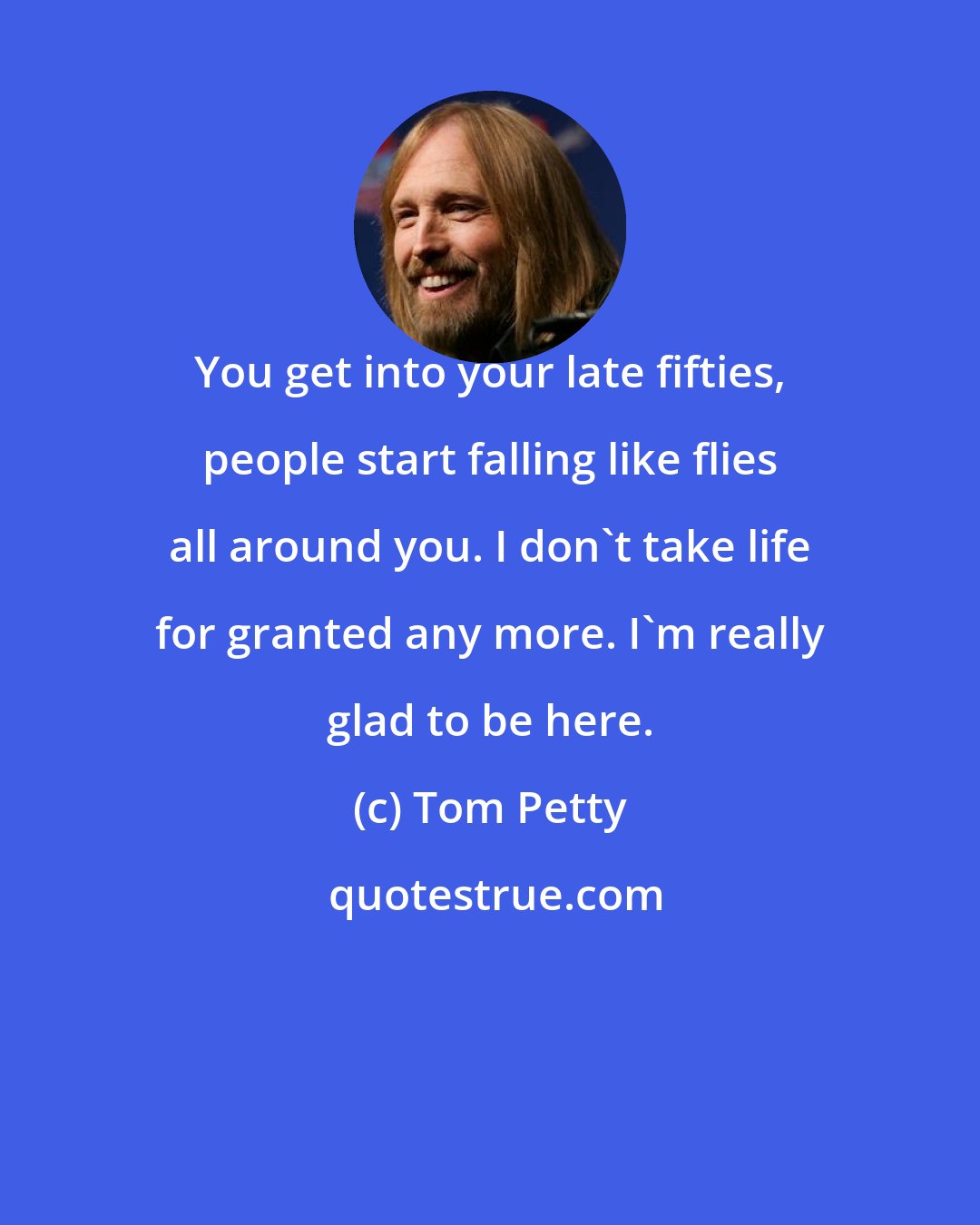 Tom Petty: You get into your late fifties, people start falling like flies all around you. I don't take life for granted any more. I'm really glad to be here.