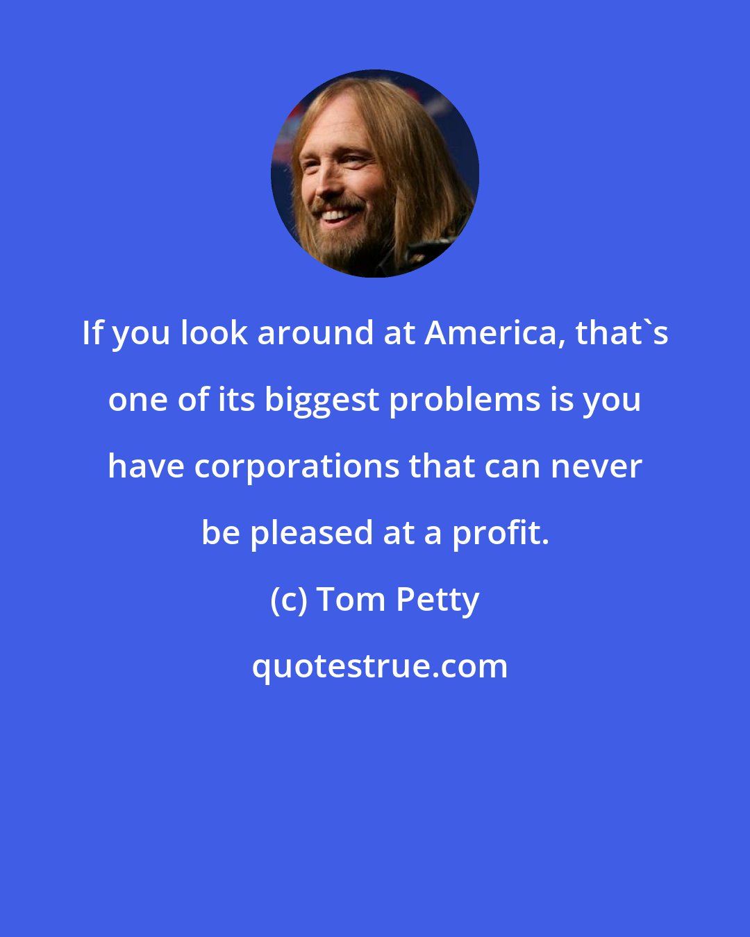 Tom Petty: If you look around at America, that's one of its biggest problems is you have corporations that can never be pleased at a profit.