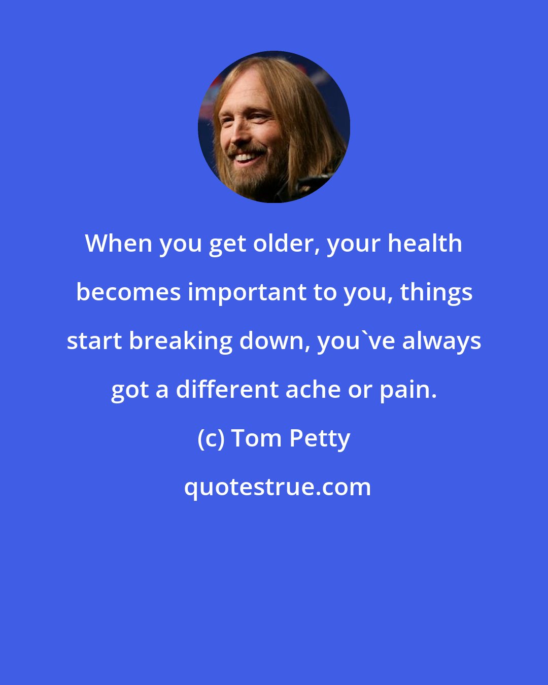 Tom Petty: When you get older, your health becomes important to you, things start breaking down, you've always got a different ache or pain.