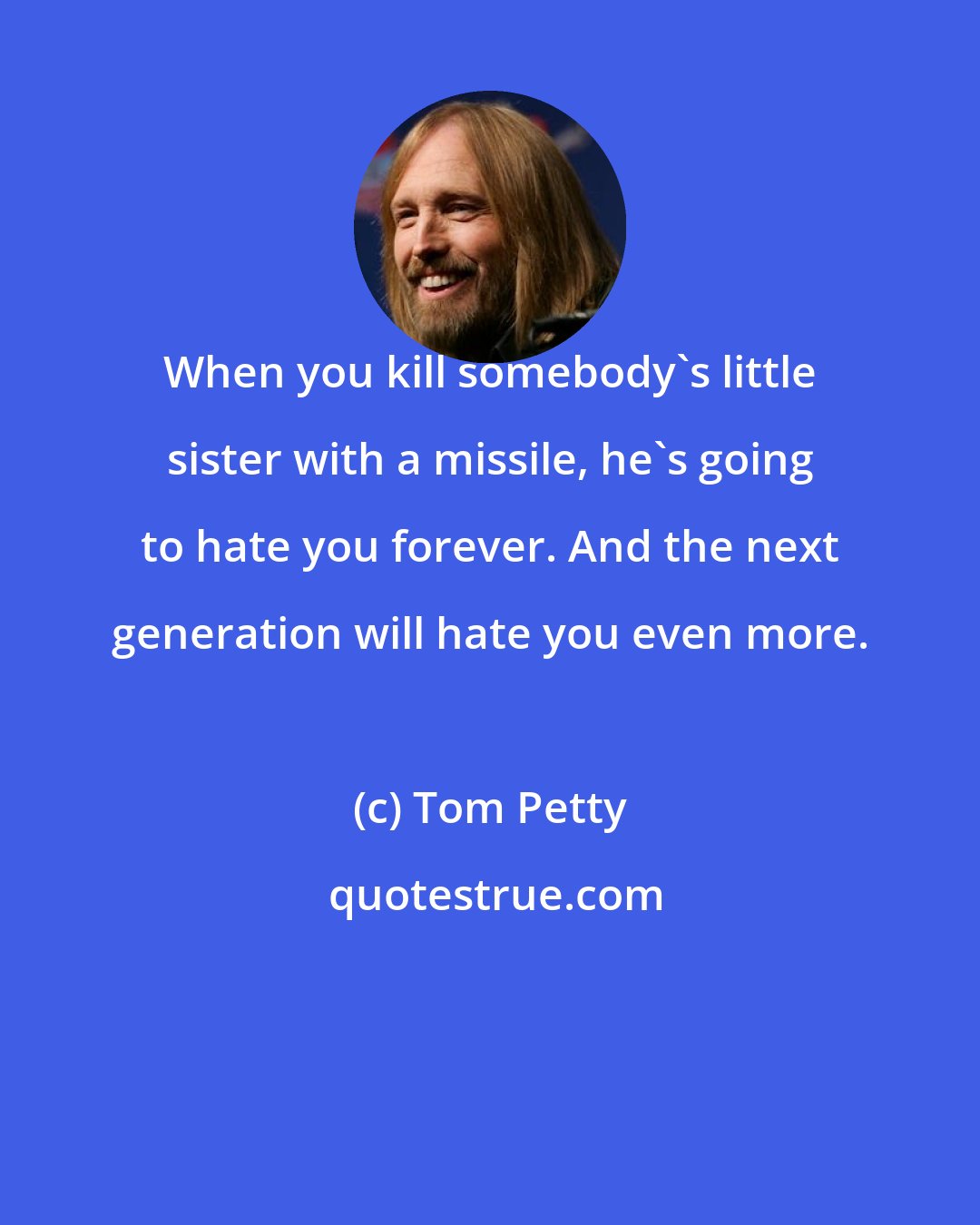 Tom Petty: When you kill somebody's little sister with a missile, he's going to hate you forever. And the next generation will hate you even more.