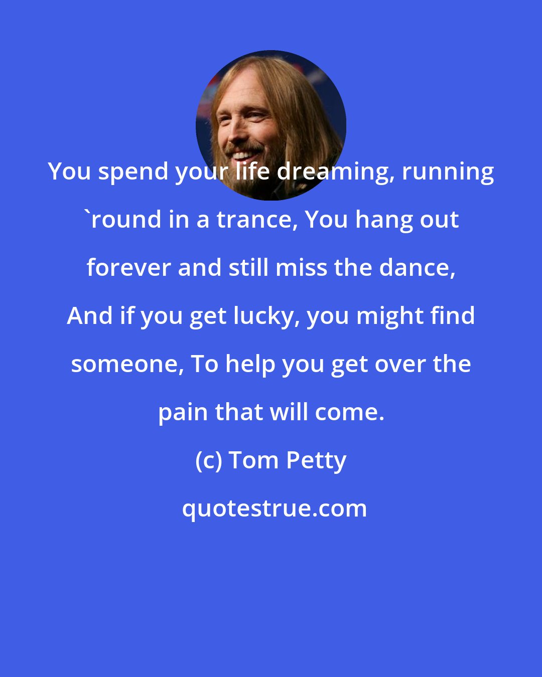 Tom Petty: You spend your life dreaming, running 'round in a trance, You hang out forever and still miss the dance, And if you get lucky, you might find someone, To help you get over the pain that will come.