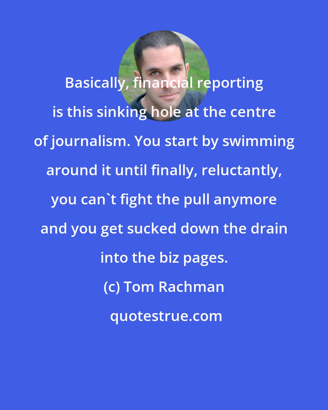 Tom Rachman: Basically, financial reporting is this sinking hole at the centre of journalism. You start by swimming around it until finally, reluctantly, you can't fight the pull anymore and you get sucked down the drain into the biz pages.