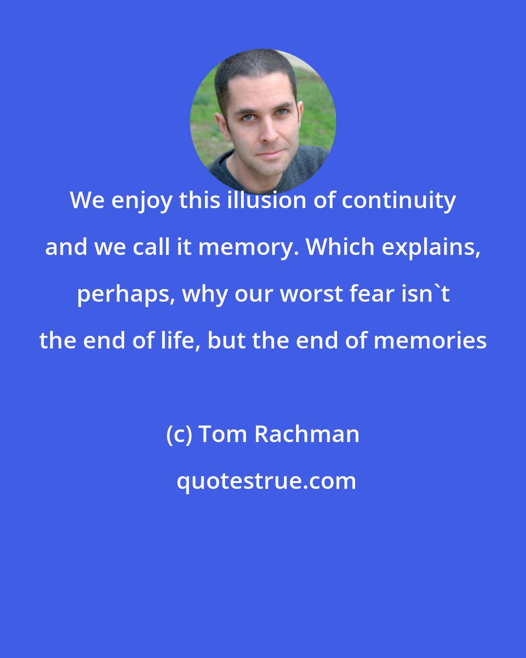 Tom Rachman: We enjoy this illusion of continuity and we call it memory. Which explains, perhaps, why our worst fear isn't the end of life, but the end of memories