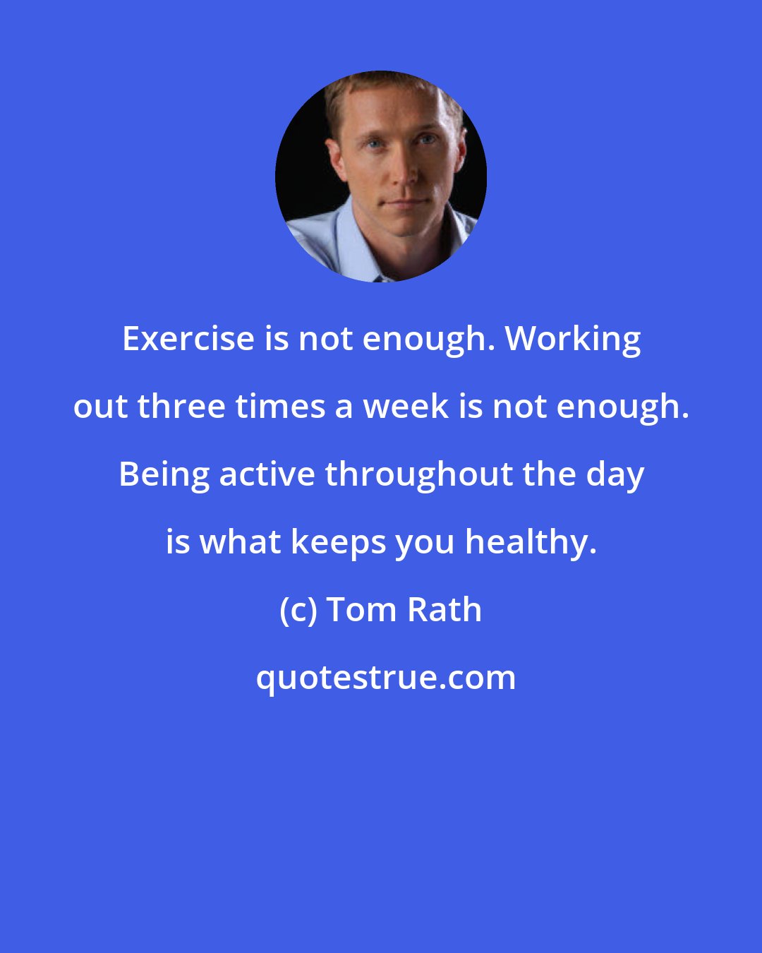 Tom Rath: Exercise is not enough. Working out three times a week is not enough. Being active throughout the day is what keeps you healthy.