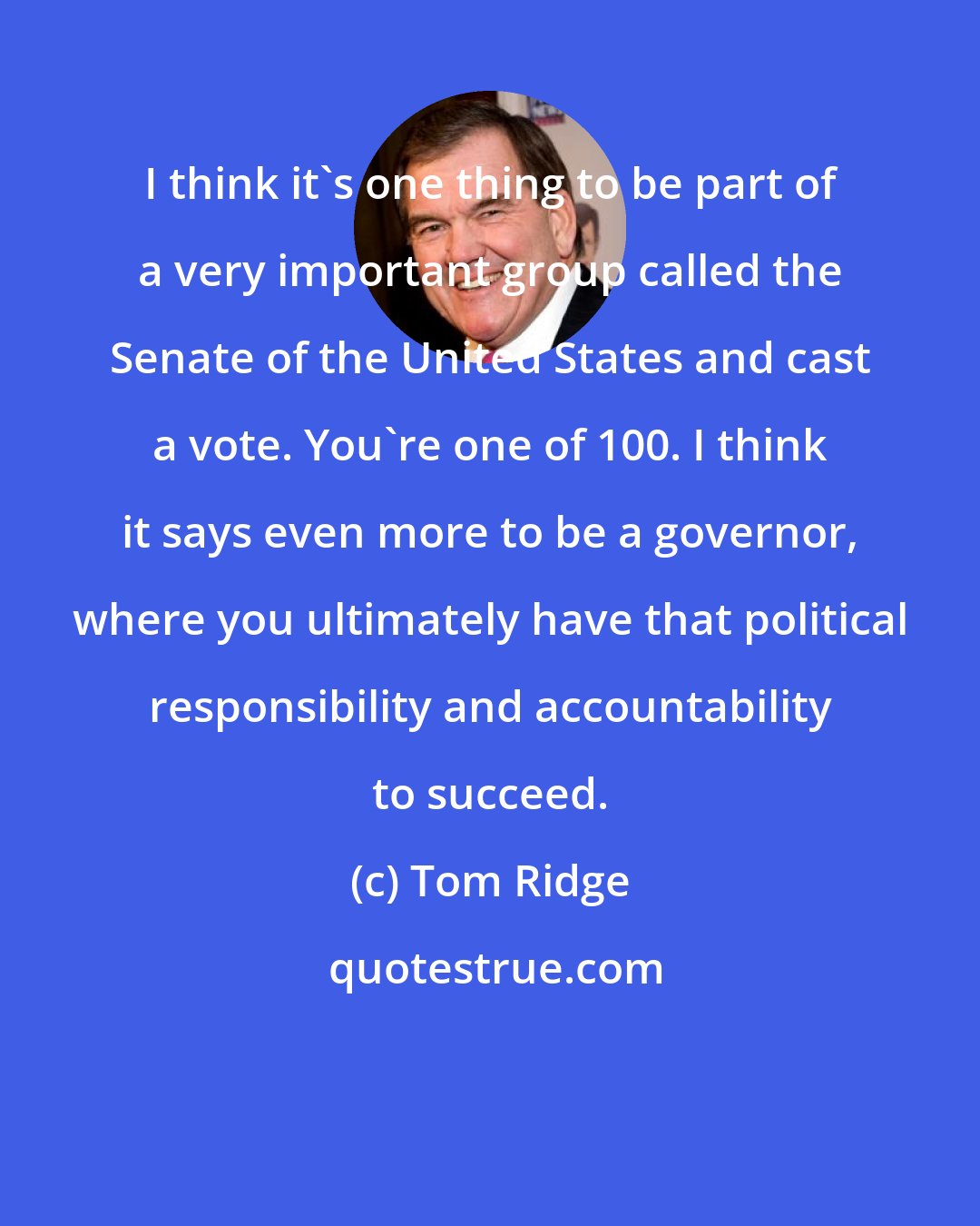 Tom Ridge: I think it's one thing to be part of a very important group called the Senate of the United States and cast a vote. You're one of 100. I think it says even more to be a governor, where you ultimately have that political responsibility and accountability to succeed.