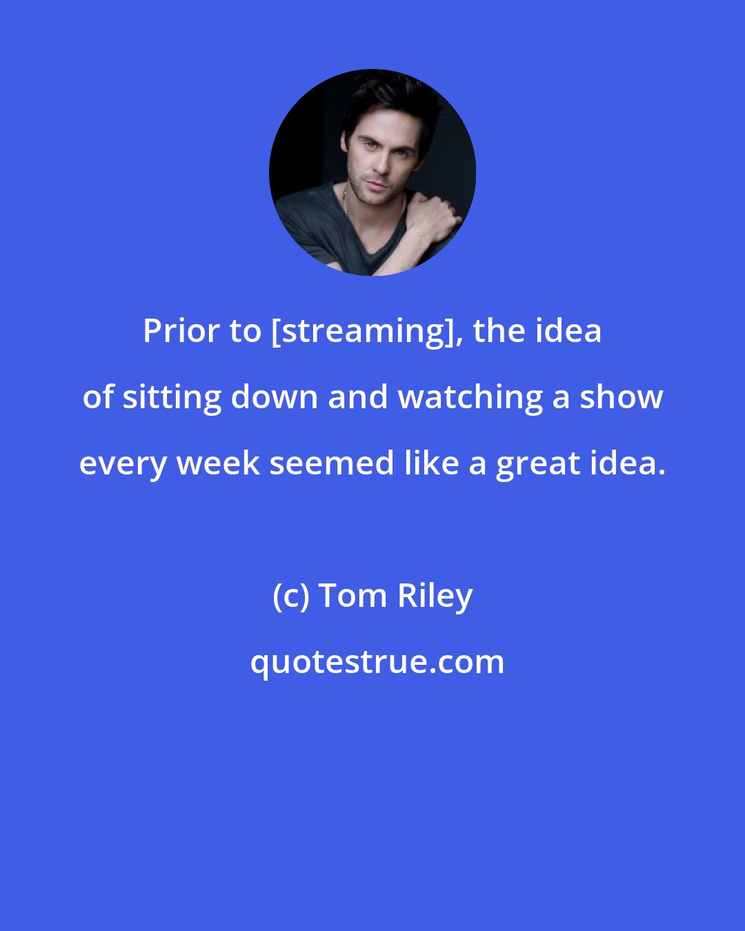 Tom Riley: Prior to [streaming], the idea of sitting down and watching a show every week seemed like a great idea.
