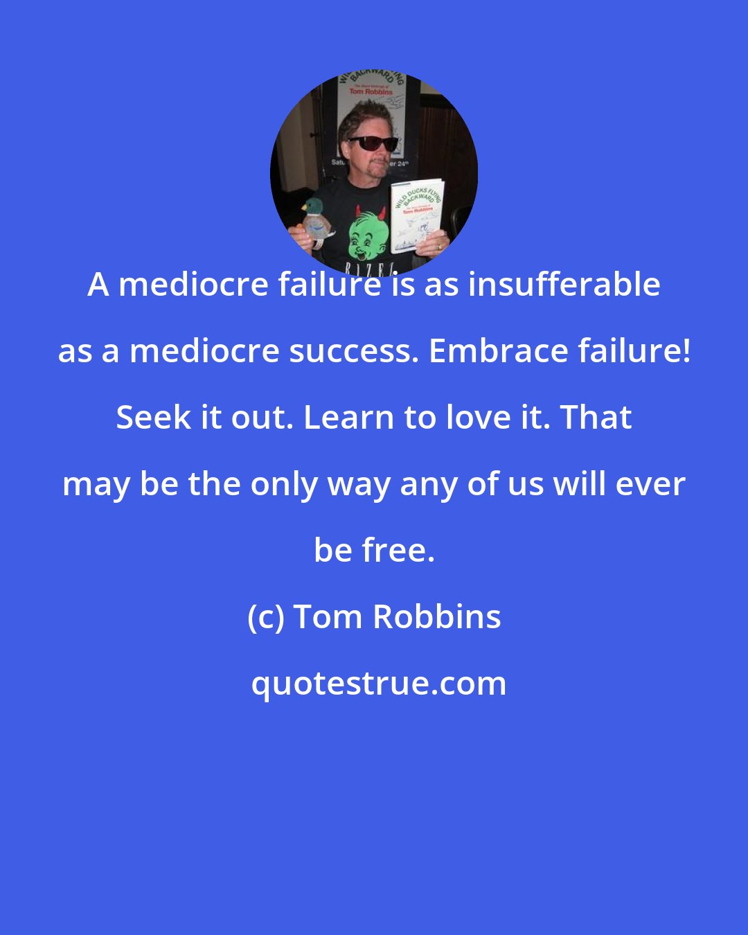 Tom Robbins: A mediocre failure is as insufferable as a mediocre success. Embrace failure! Seek it out. Learn to love it. That may be the only way any of us will ever be free.