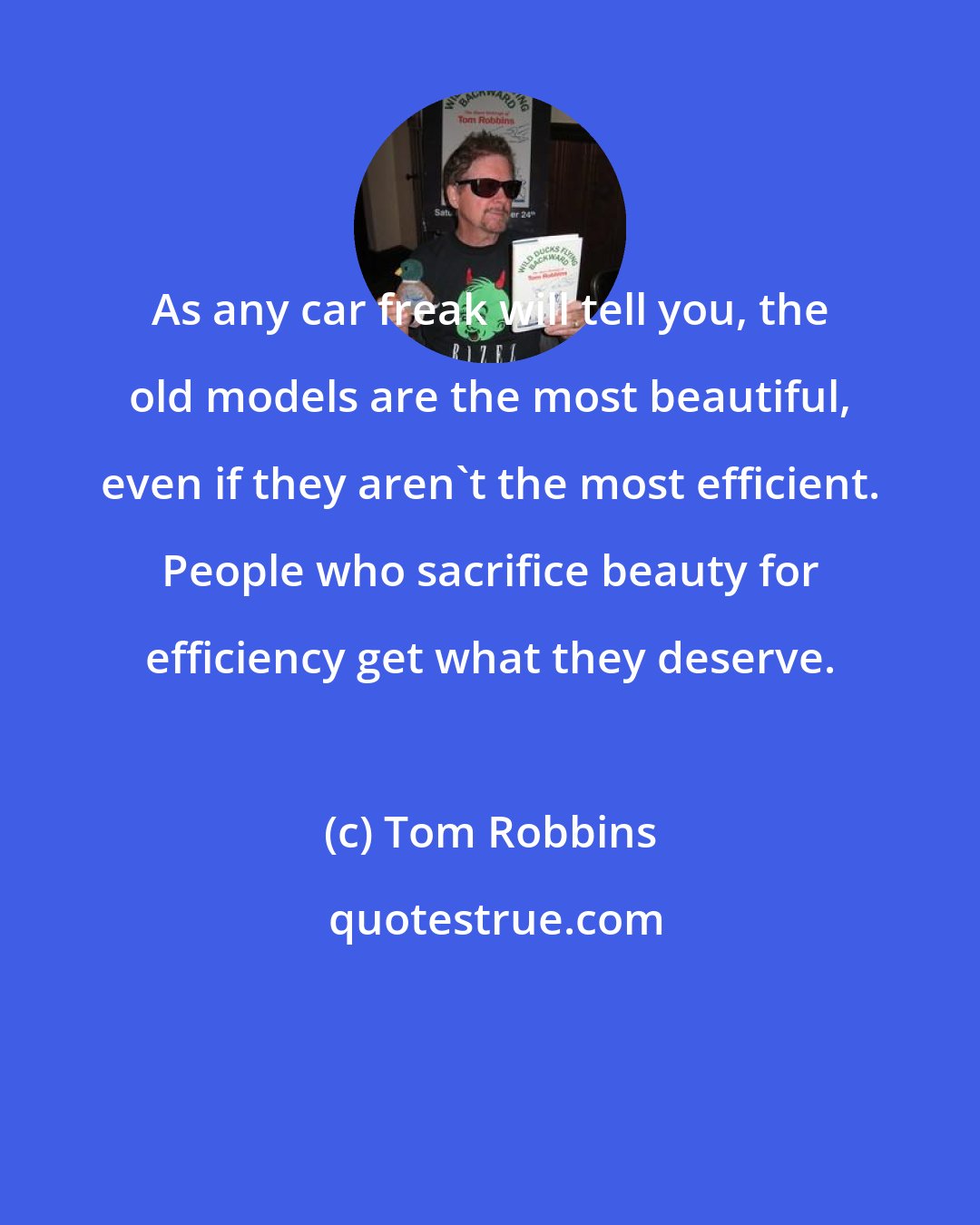 Tom Robbins: As any car freak will tell you, the old models are the most beautiful, even if they aren't the most efficient. People who sacrifice beauty for efficiency get what they deserve.