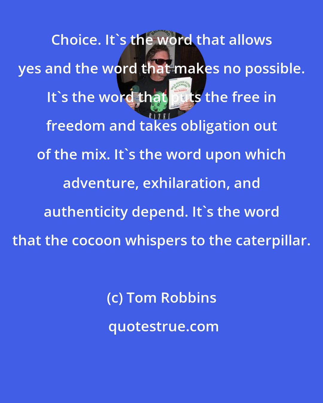 Tom Robbins: Choice. It's the word that allows yes and the word that makes no possible. It's the word that puts the free in freedom and takes obligation out of the mix. It's the word upon which adventure, exhilaration, and authenticity depend. It's the word that the cocoon whispers to the caterpillar.