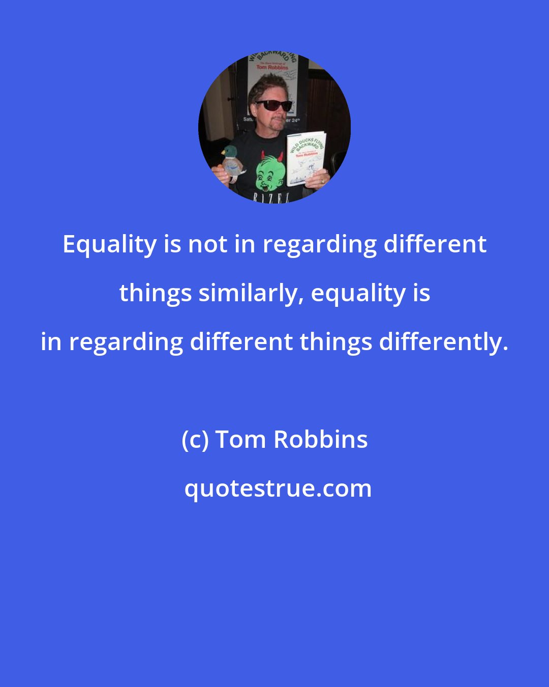 Tom Robbins: Equality is not in regarding different things similarly, equality is in regarding different things differently.