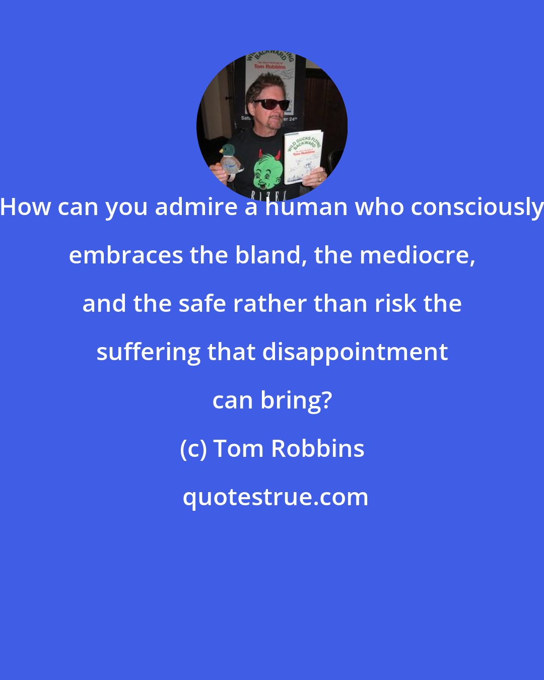 Tom Robbins: How can you admire a human who consciously embraces the bland, the mediocre, and the safe rather than risk the suffering that disappointment can bring?