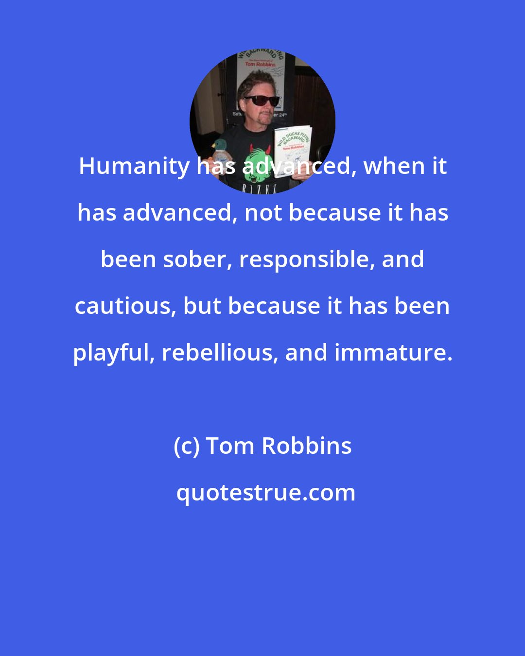 Tom Robbins: Humanity has advanced, when it has advanced, not because it has been sober, responsible, and cautious, but because it has been playful, rebellious, and immature.