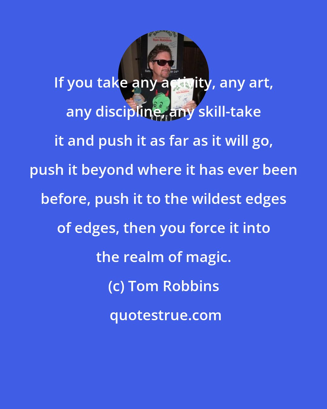 Tom Robbins: If you take any activity, any art, any discipline, any skill-take it and push it as far as it will go, push it beyond where it has ever been before, push it to the wildest edges of edges, then you force it into the realm of magic.