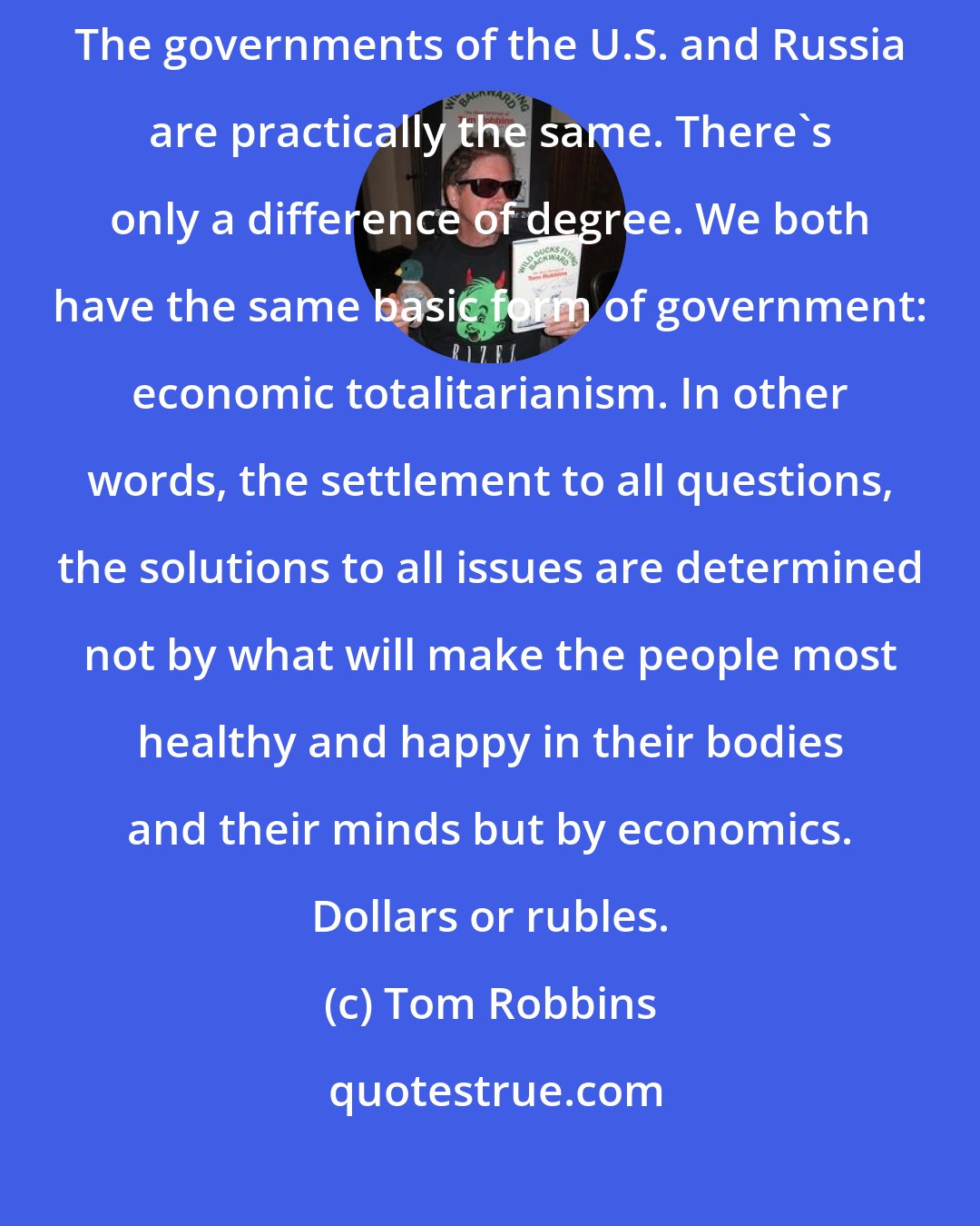 Tom Robbins: Look, America is no more a democracy than Russia is a Communist state. The governments of the U.S. and Russia are practically the same. There's only a difference of degree. We both have the same basic form of government: economic totalitarianism. In other words, the settlement to all questions, the solutions to all issues are determined not by what will make the people most healthy and happy in their bodies and their minds but by economics. Dollars or rubles.