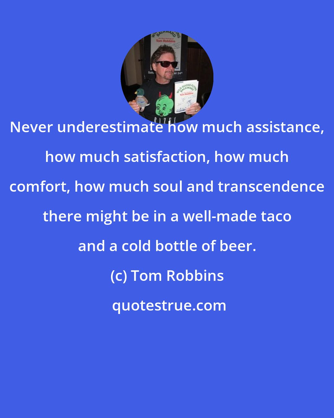 Tom Robbins: Never underestimate how much assistance, how much satisfaction, how much comfort, how much soul and transcendence there might be in a well-made taco and a cold bottle of beer.