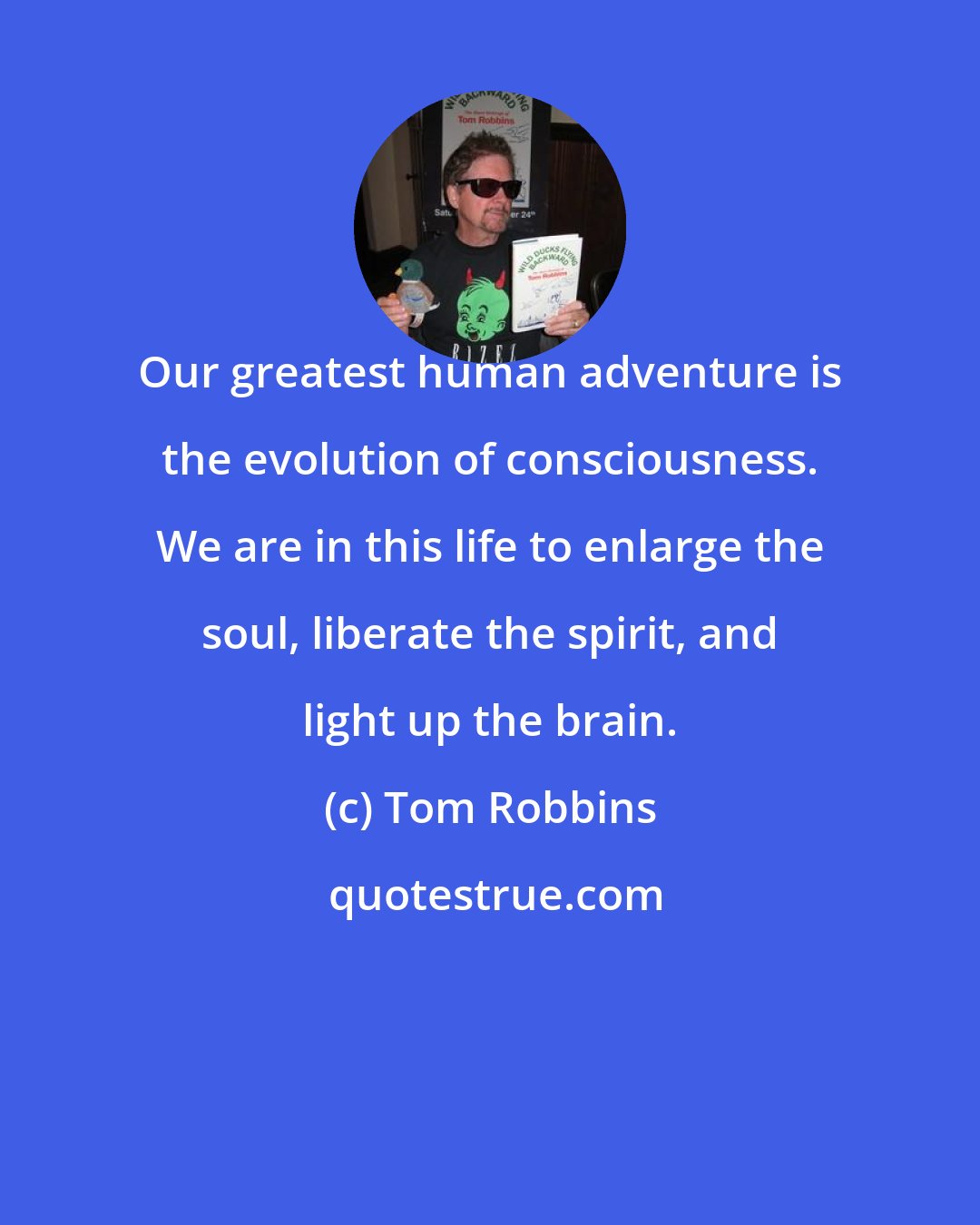 Tom Robbins: Our greatest human adventure is the evolution of consciousness. We are in this life to enlarge the soul, liberate the spirit, and light up the brain.