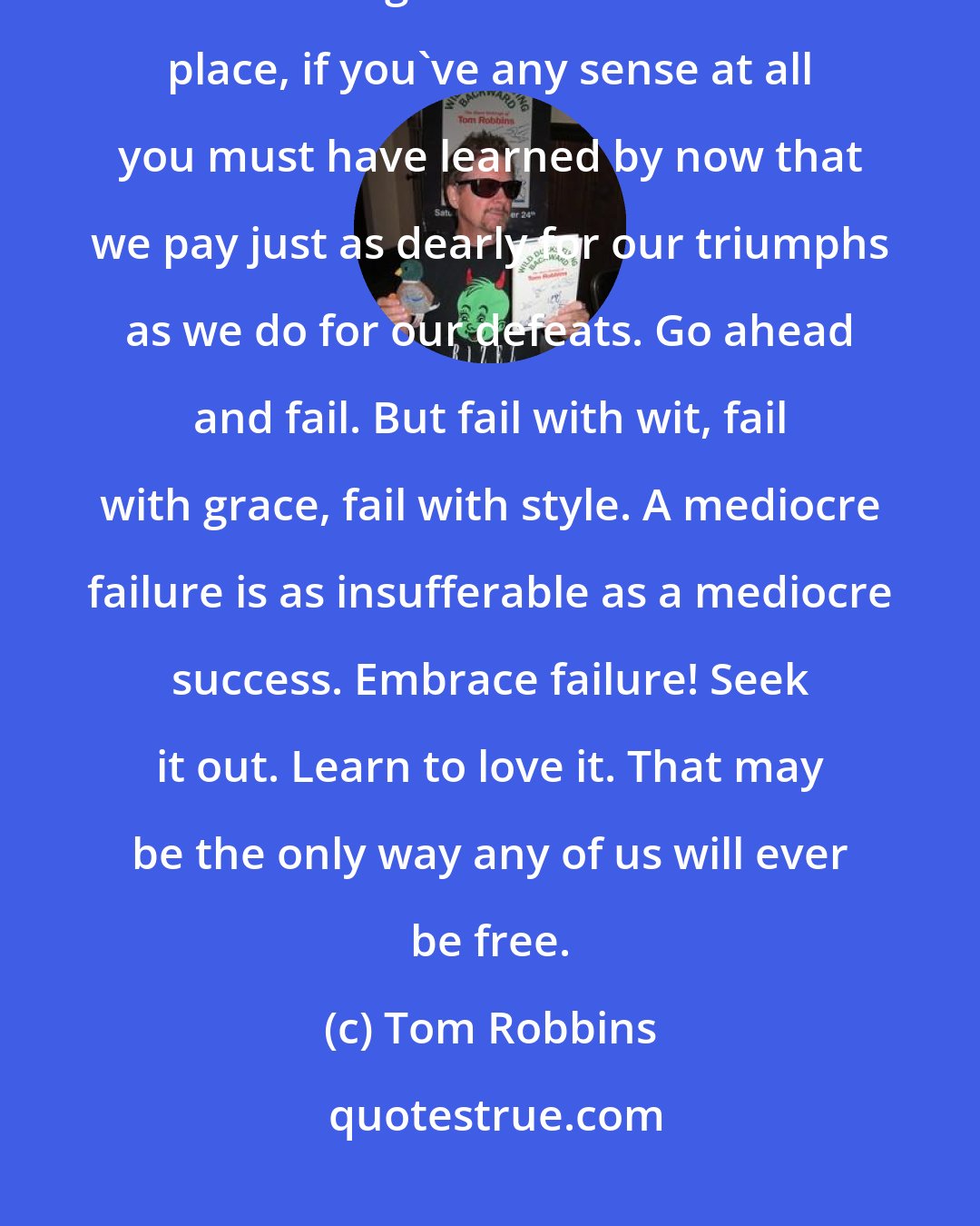 Tom Robbins: So you think that you're a failure, do you? Well, you probably are. What's wrong with that? In the first place, if you've any sense at all you must have learned by now that we pay just as dearly for our triumphs as we do for our defeats. Go ahead and fail. But fail with wit, fail with grace, fail with style. A mediocre failure is as insufferable as a mediocre success. Embrace failure! Seek it out. Learn to love it. That may be the only way any of us will ever be free.