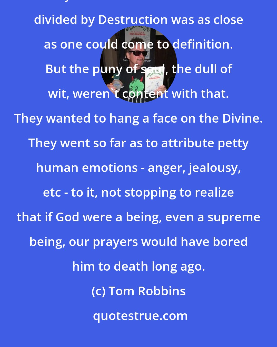 Tom Robbins: The Divine was beyond description, beyond knowing, beyond comprehension. To say that the Divine was Creation divided by Destruction was as close as one could come to definition. But the puny of soul, the dull of wit, weren't content with that. They wanted to hang a face on the Divine. They went so far as to attribute petty human emotions - anger, jealousy, etc - to it, not stopping to realize that if God were a being, even a supreme being, our prayers would have bored him to death long ago.