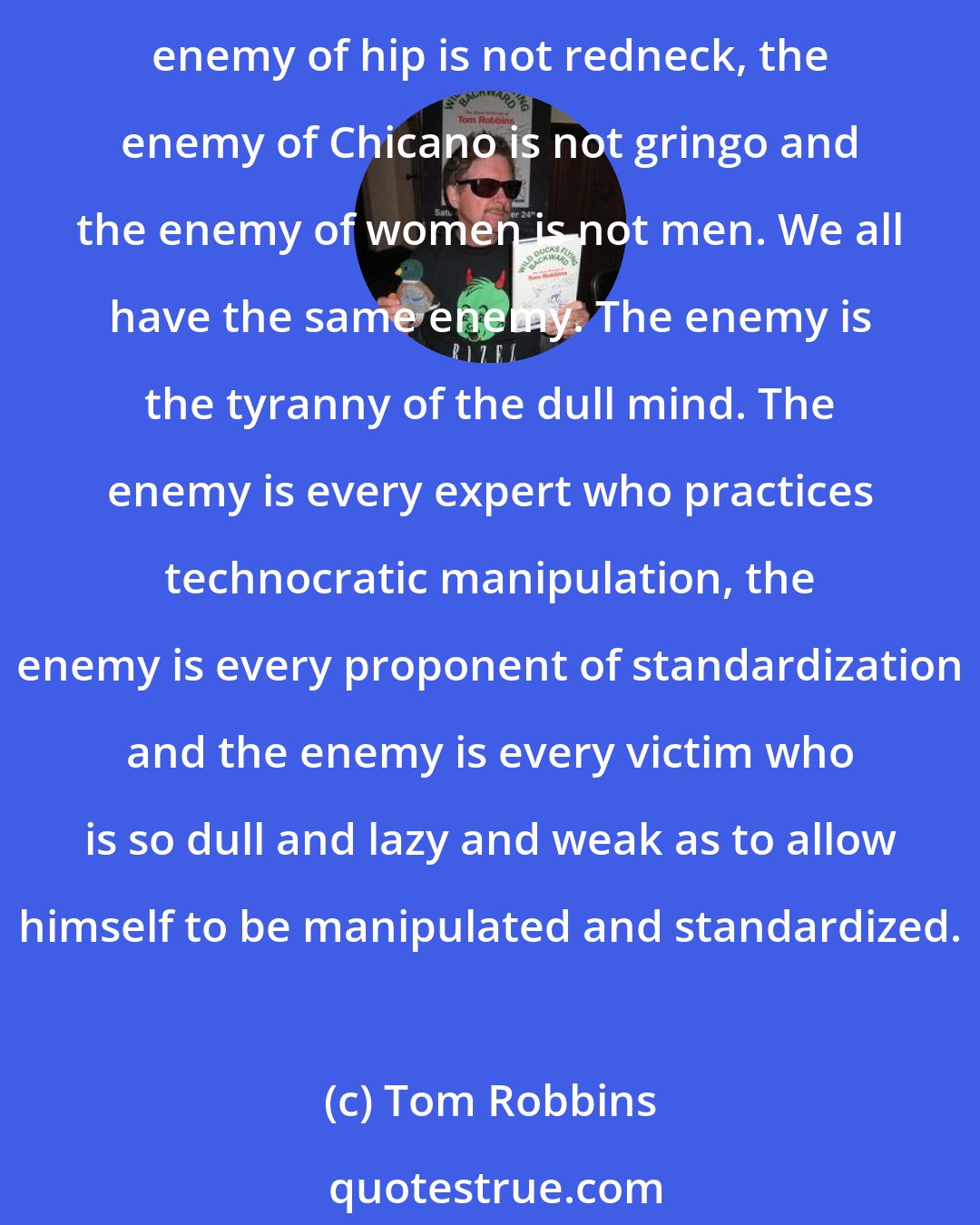 Tom Robbins: The enemy of the black is not the white. The enemy of capitalist is not communist, the enemy of homosexual is not heterosexual, the enemy of Jew is not Arab, the enemy of youth is not the old, the enemy of hip is not redneck, the enemy of Chicano is not gringo and the enemy of women is not men. We all have the same enemy. The enemy is the tyranny of the dull mind. The enemy is every expert who practices technocratic manipulation, the enemy is every proponent of standardization and the enemy is every victim who is so dull and lazy and weak as to allow himself to be manipulated and standardized.