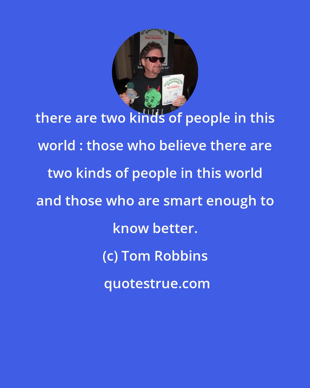 Tom Robbins: there are two kinds of people in this world : those who believe there are two kinds of people in this world and those who are smart enough to know better.