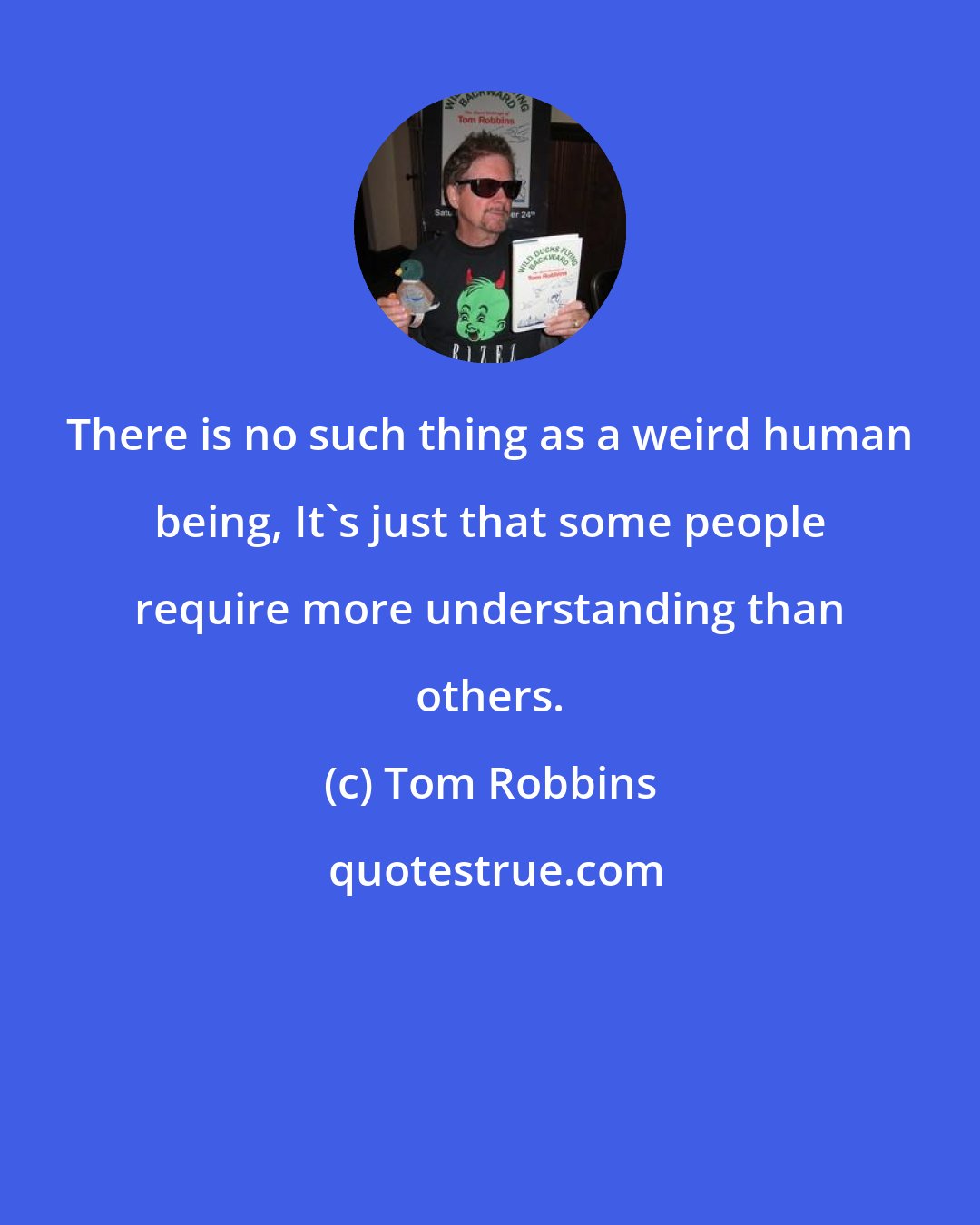 Tom Robbins: There is no such thing as a weird human being, It's just that some people require more understanding than others.