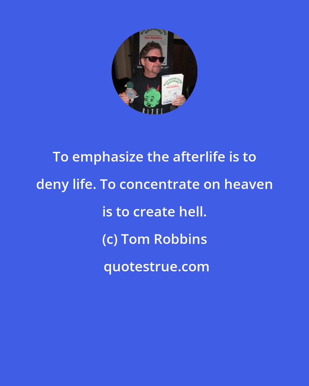 Tom Robbins: To emphasize the afterlife is to deny life. To concentrate on heaven is to create hell.