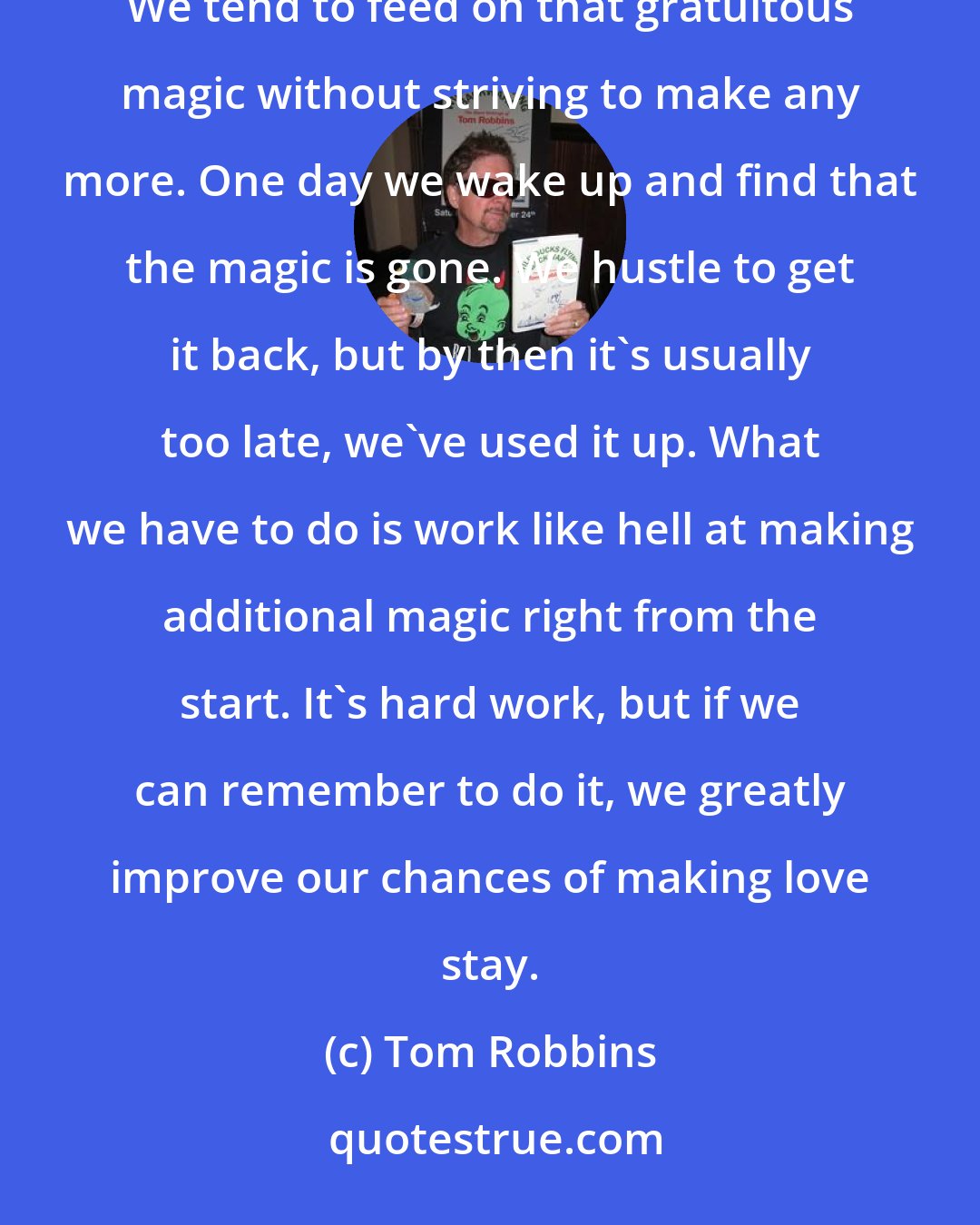 Tom Robbins: When two people meet and fall in love, there's a sudden rush of magic. Magic is just naturally present then. We tend to feed on that gratuitous magic without striving to make any more. One day we wake up and find that the magic is gone. We hustle to get it back, but by then it's usually too late, we've used it up. What we have to do is work like hell at making additional magic right from the start. It's hard work, but if we can remember to do it, we greatly improve our chances of making love stay.