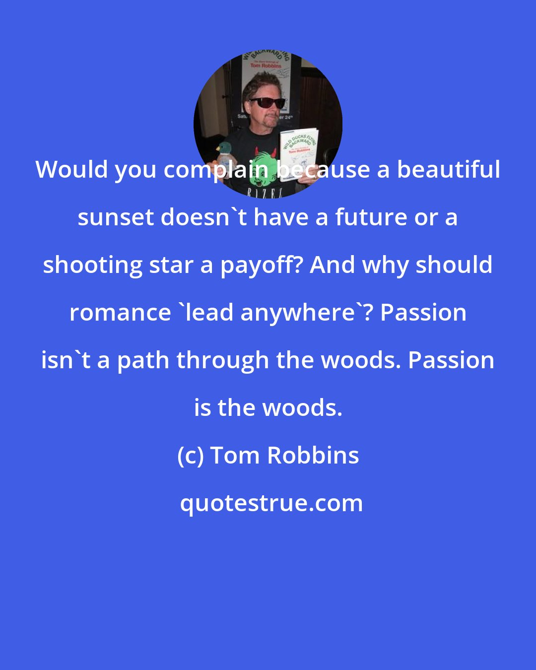 Tom Robbins: Would you complain because a beautiful sunset doesn't have a future or a shooting star a payoff? And why should romance 'lead anywhere'? Passion isn't a path through the woods. Passion is the woods.