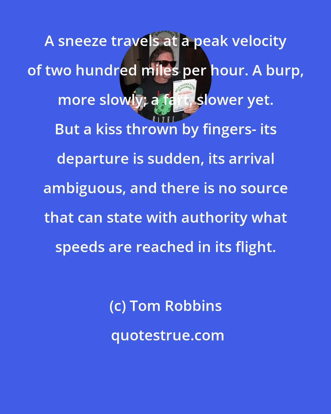 Tom Robbins: A sneeze travels at a peak velocity of two hundred miles per hour. A burp, more slowly; a fart, slower yet. But a kiss thrown by fingers- its departure is sudden, its arrival ambiguous, and there is no source that can state with authority what speeds are reached in its flight.