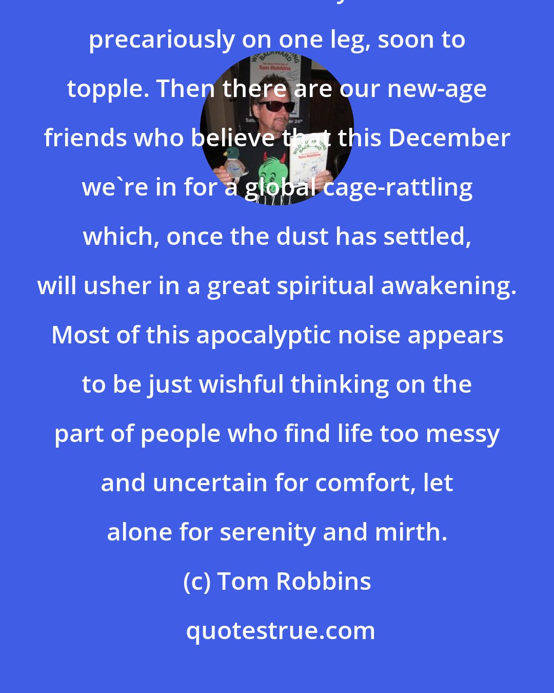 Tom Robbins: According to Hindu cosmology, we're in the kali yuga, a dark period when the cow of history is balanced precariously on one leg, soon to topple. Then there are our new-age friends who believe that this December we're in for a global cage-rattling which, once the dust has settled, will usher in a great spiritual awakening. Most of this apocalyptic noise appears to be just wishful thinking on the part of people who find life too messy and uncertain for comfort, let alone for serenity and mirth.