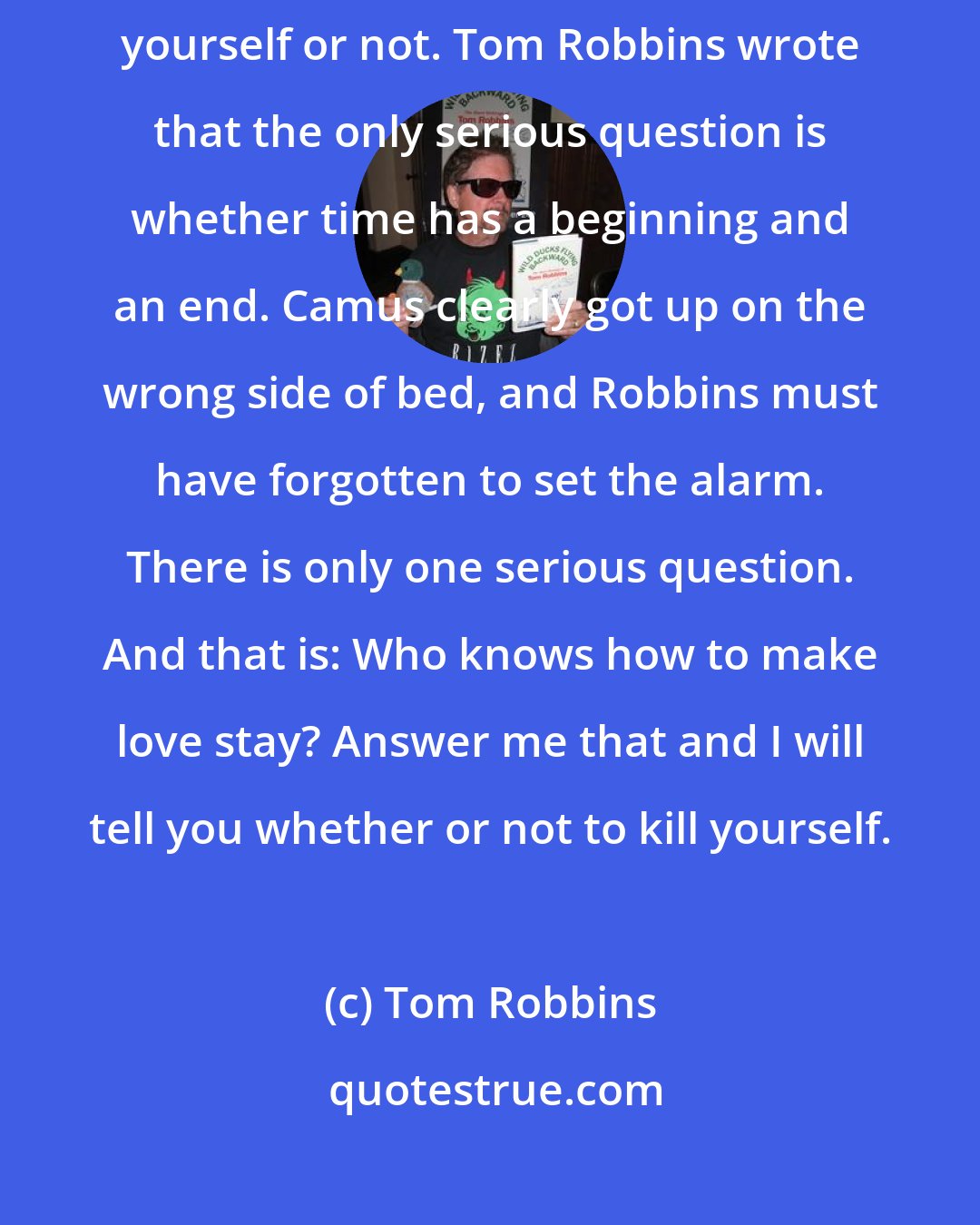 Tom Robbins: Albert Camus wrote that the only serious question is whether to kill yourself or not. Tom Robbins wrote that the only serious question is whether time has a beginning and an end. Camus clearly got up on the wrong side of bed, and Robbins must have forgotten to set the alarm. There is only one serious question. And that is: Who knows how to make love stay? Answer me that and I will tell you whether or not to kill yourself.