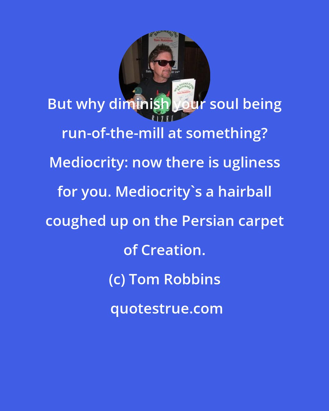 Tom Robbins: But why diminish your soul being run-of-the-mill at something? Mediocrity: now there is ugliness for you. Mediocrity's a hairball coughed up on the Persian carpet of Creation.