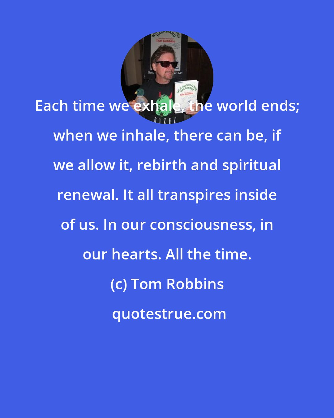 Tom Robbins: Each time we exhale, the world ends; when we inhale, there can be, if we allow it, rebirth and spiritual renewal. It all transpires inside of us. In our consciousness, in our hearts. All the time.
