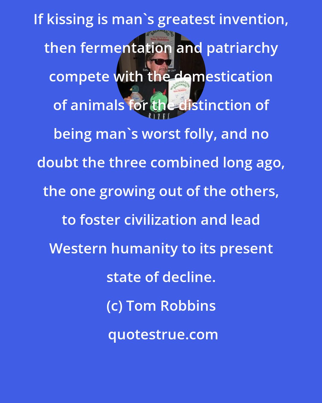 Tom Robbins: If kissing is man's greatest invention, then fermentation and patriarchy compete with the domestication of animals for the distinction of being man's worst folly, and no doubt the three combined long ago, the one growing out of the others, to foster civilization and lead Western humanity to its present state of decline.