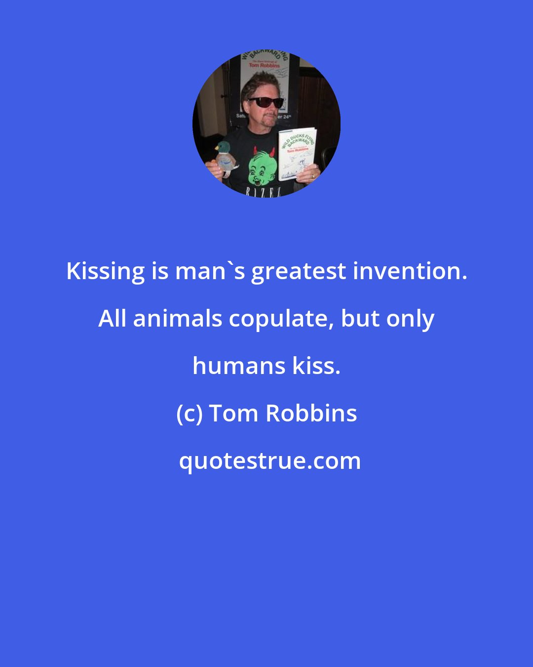 Tom Robbins: Kissing is man's greatest invention. All animals copulate, but only humans kiss.