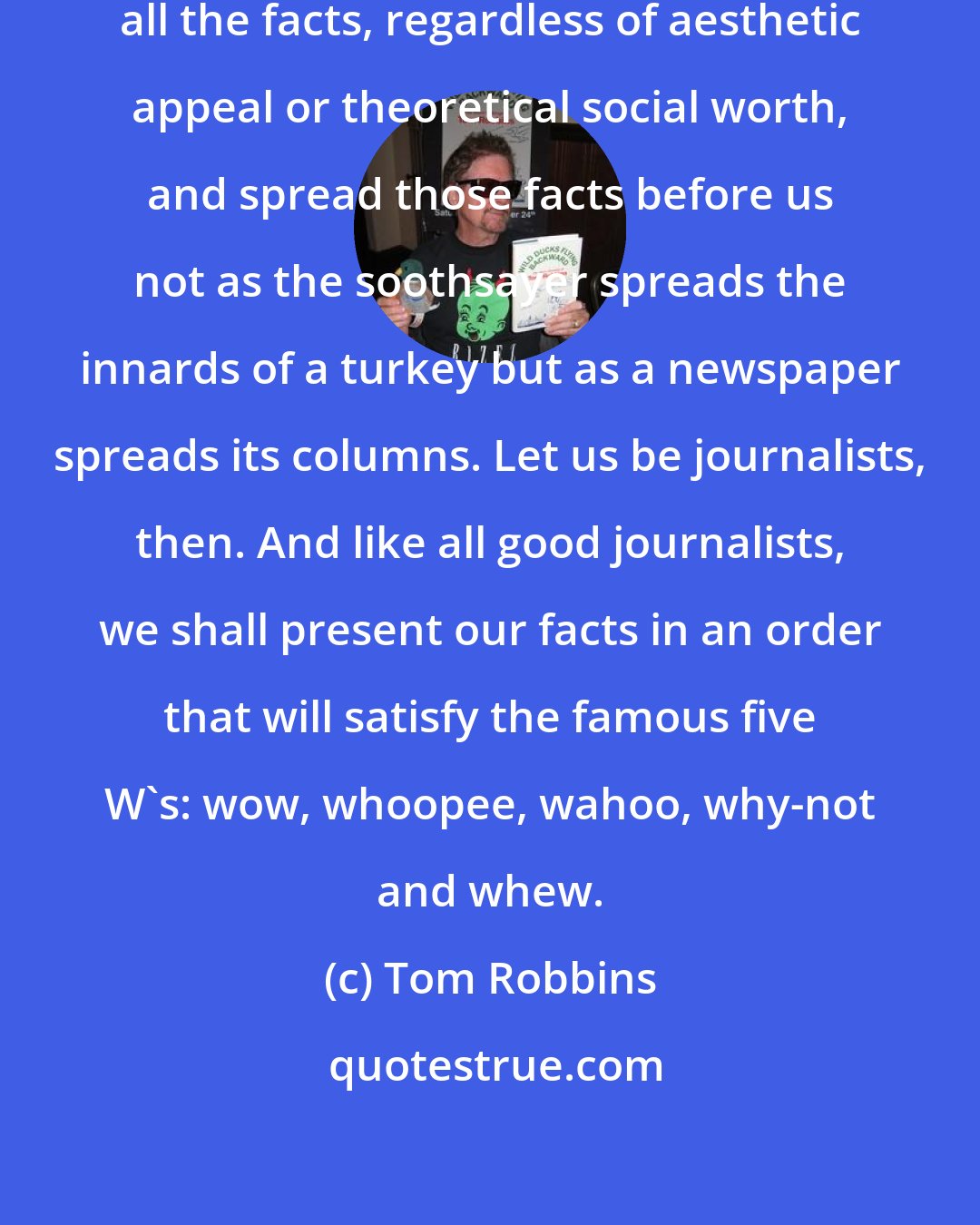 Tom Robbins: Let us, rather, gather facts, all the facts, regardless of aesthetic appeal or theoretical social worth, and spread those facts before us not as the soothsayer spreads the innards of a turkey but as a newspaper spreads its columns. Let us be journalists, then. And like all good journalists, we shall present our facts in an order that will satisfy the famous five W's: wow, whoopee, wahoo, why-not and whew.