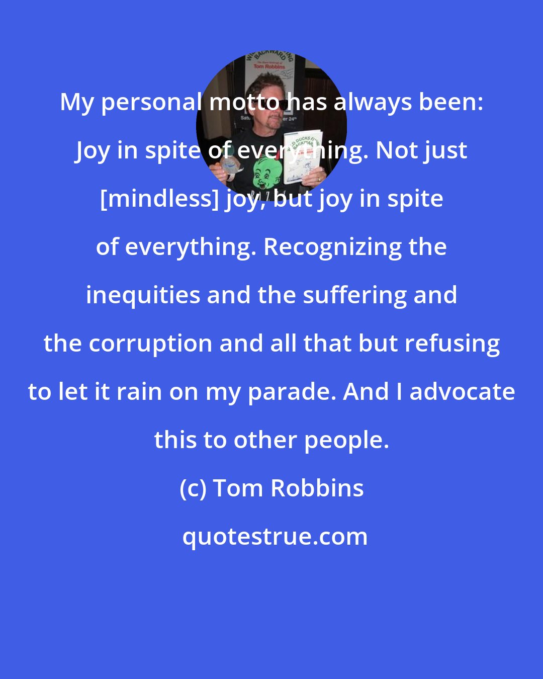 Tom Robbins: My personal motto has always been: Joy in spite of everything. Not just [mindless] joy, but joy in spite of everything. Recognizing the inequities and the suffering and the corruption and all that but refusing to let it rain on my parade. And I advocate this to other people.