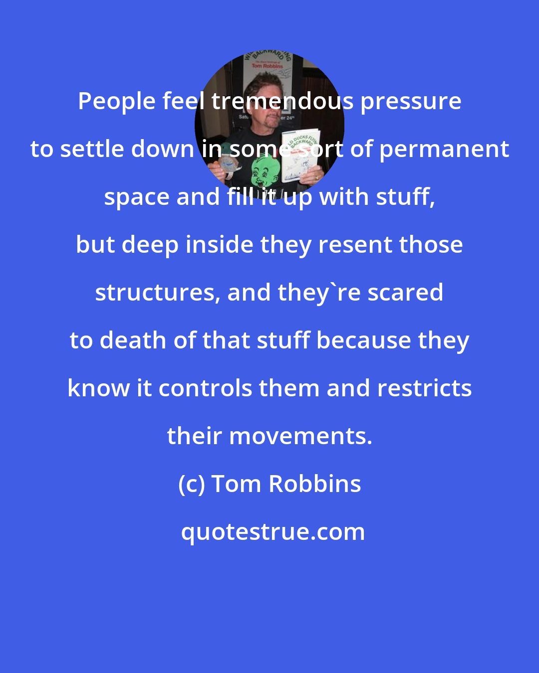 Tom Robbins: People feel tremendous pressure to settle down in some sort of permanent space and fill it up with stuff, but deep inside they resent those structures, and they're scared to death of that stuff because they know it controls them and restricts their movements.