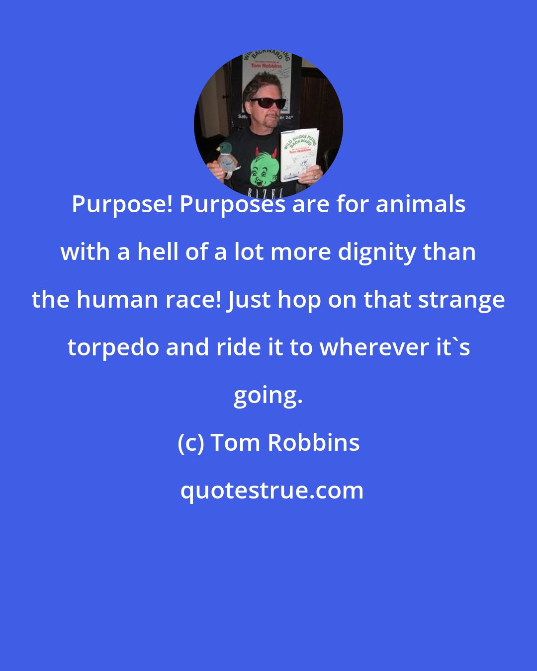 Tom Robbins: Purpose! Purposes are for animals with a hell of a lot more dignity than the human race! Just hop on that strange torpedo and ride it to wherever it's going.