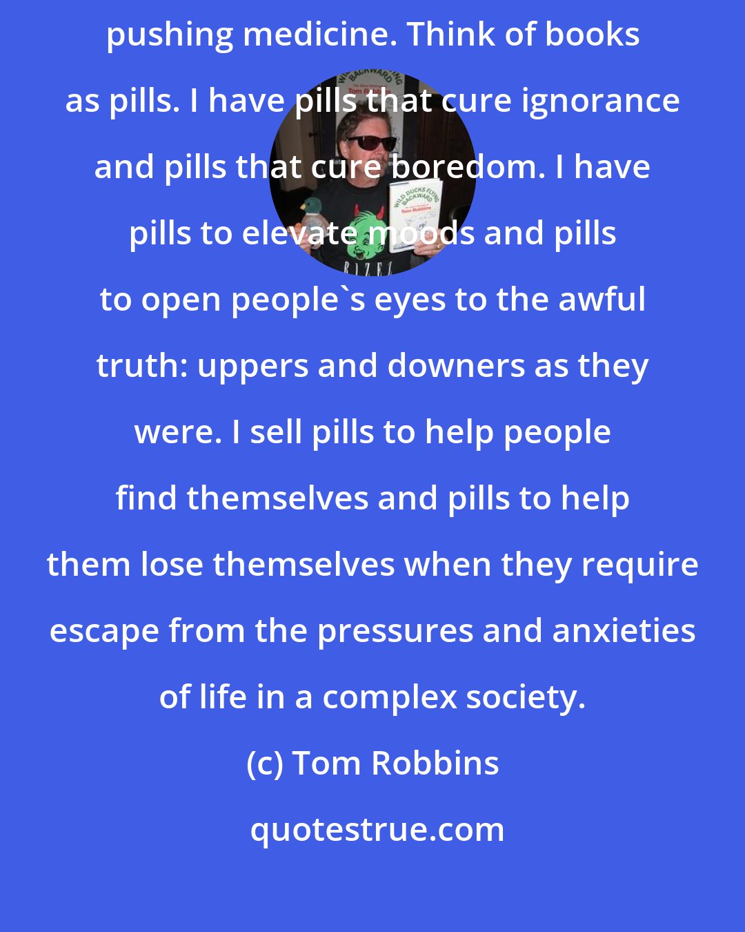 Tom Robbins: Sometimes, though, I feel that pushing books is a whole lot like pushing medicine. Think of books as pills. I have pills that cure ignorance and pills that cure boredom. I have pills to elevate moods and pills to open people's eyes to the awful truth: uppers and downers as they were. I sell pills to help people find themselves and pills to help them lose themselves when they require escape from the pressures and anxieties of life in a complex society.