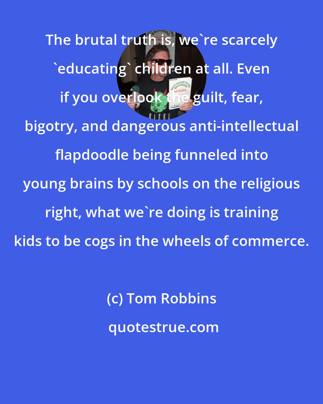 Tom Robbins: The brutal truth is, we're scarcely 'educating' children at all. Even if you overlook the guilt, fear, bigotry, and dangerous anti-intellectual flapdoodle being funneled into young brains by schools on the religious right, what we're doing is training kids to be cogs in the wheels of commerce.