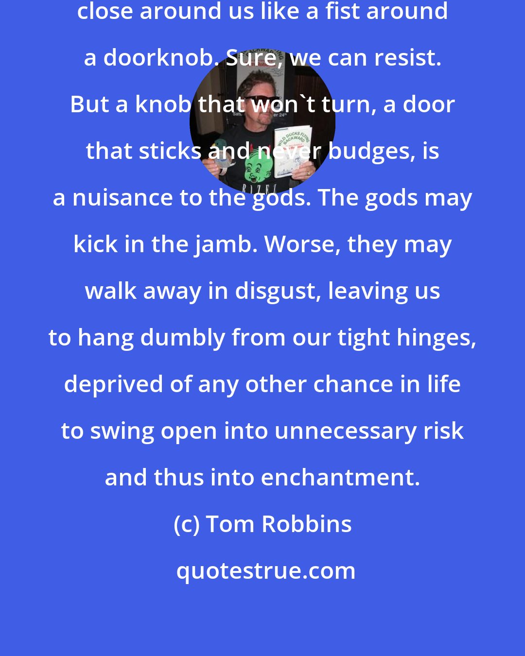 Tom Robbins: There are times when we can feel destiny close around us like a fist around a doorknob. Sure, we can resist. But a knob that won't turn, a door that sticks and never budges, is a nuisance to the gods. The gods may kick in the jamb. Worse, they may walk away in disgust, leaving us to hang dumbly from our tight hinges, deprived of any other chance in life to swing open into unnecessary risk and thus into enchantment.