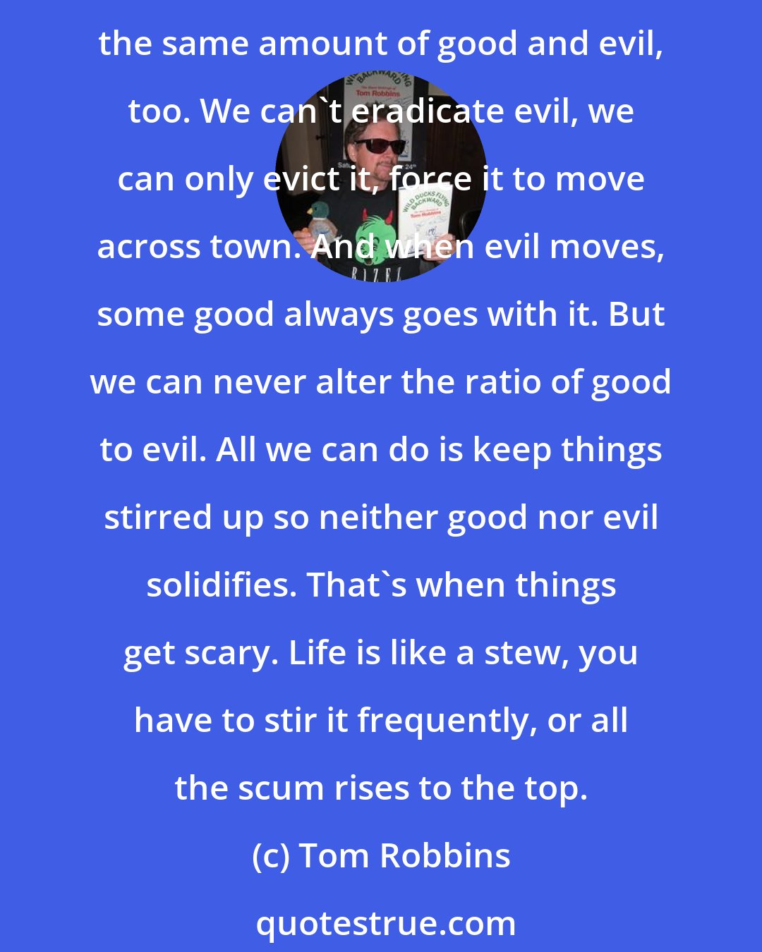 Tom Robbins: There's always the same amount of good luck and bad luck in the world. If one person doesn't get the bad luck, somebody else will have to get it in their place. There's always the same amount of good and evil, too. We can't eradicate evil, we can only evict it, force it to move across town. And when evil moves, some good always goes with it. But we can never alter the ratio of good to evil. All we can do is keep things stirred up so neither good nor evil solidifies. That's when things get scary. Life is like a stew, you have to stir it frequently, or all the scum rises to the top.