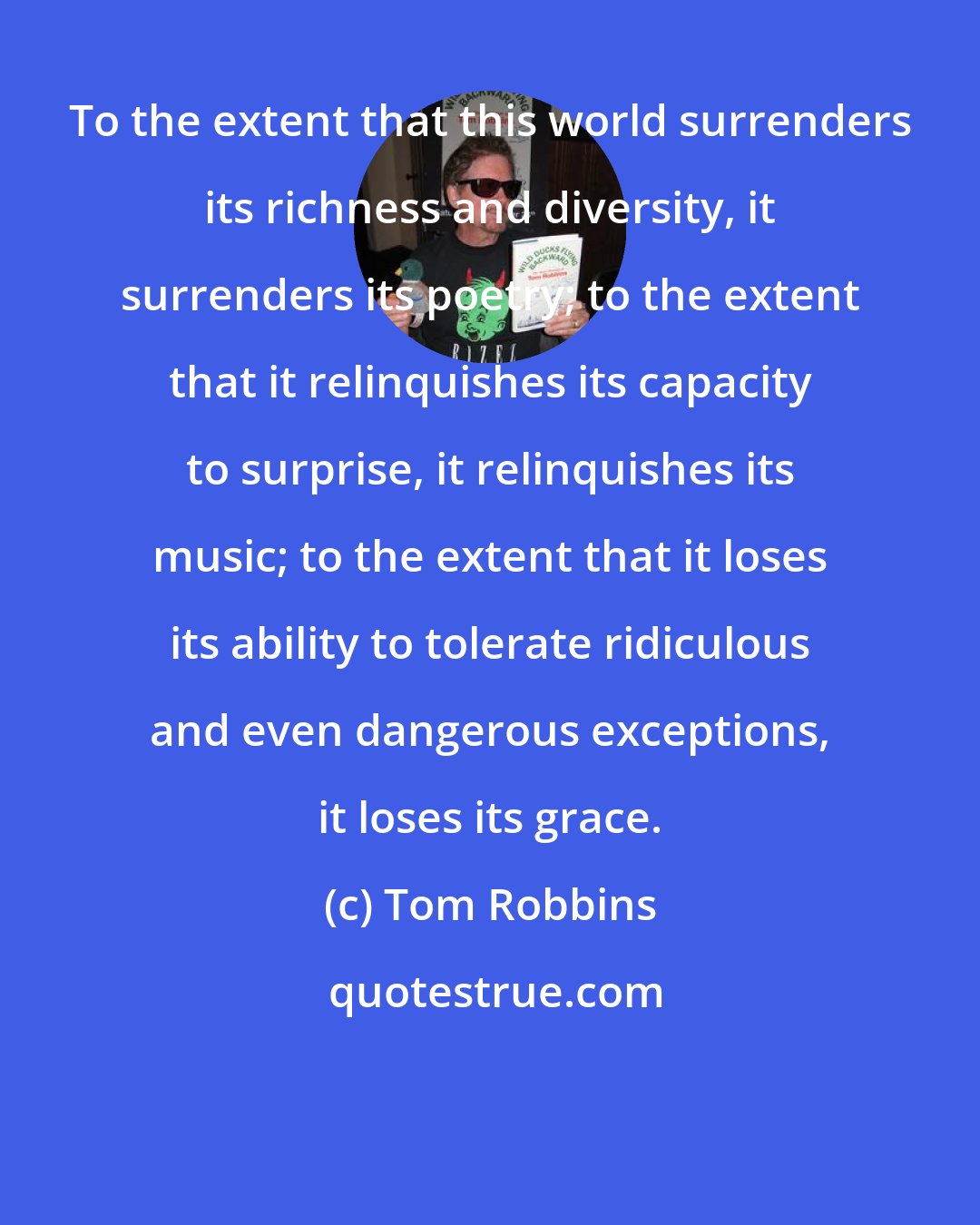 Tom Robbins: To the extent that this world surrenders its richness and diversity, it surrenders its poetry; to the extent that it relinquishes its capacity to surprise, it relinquishes its music; to the extent that it loses its ability to tolerate ridiculous and even dangerous exceptions, it loses its grace.