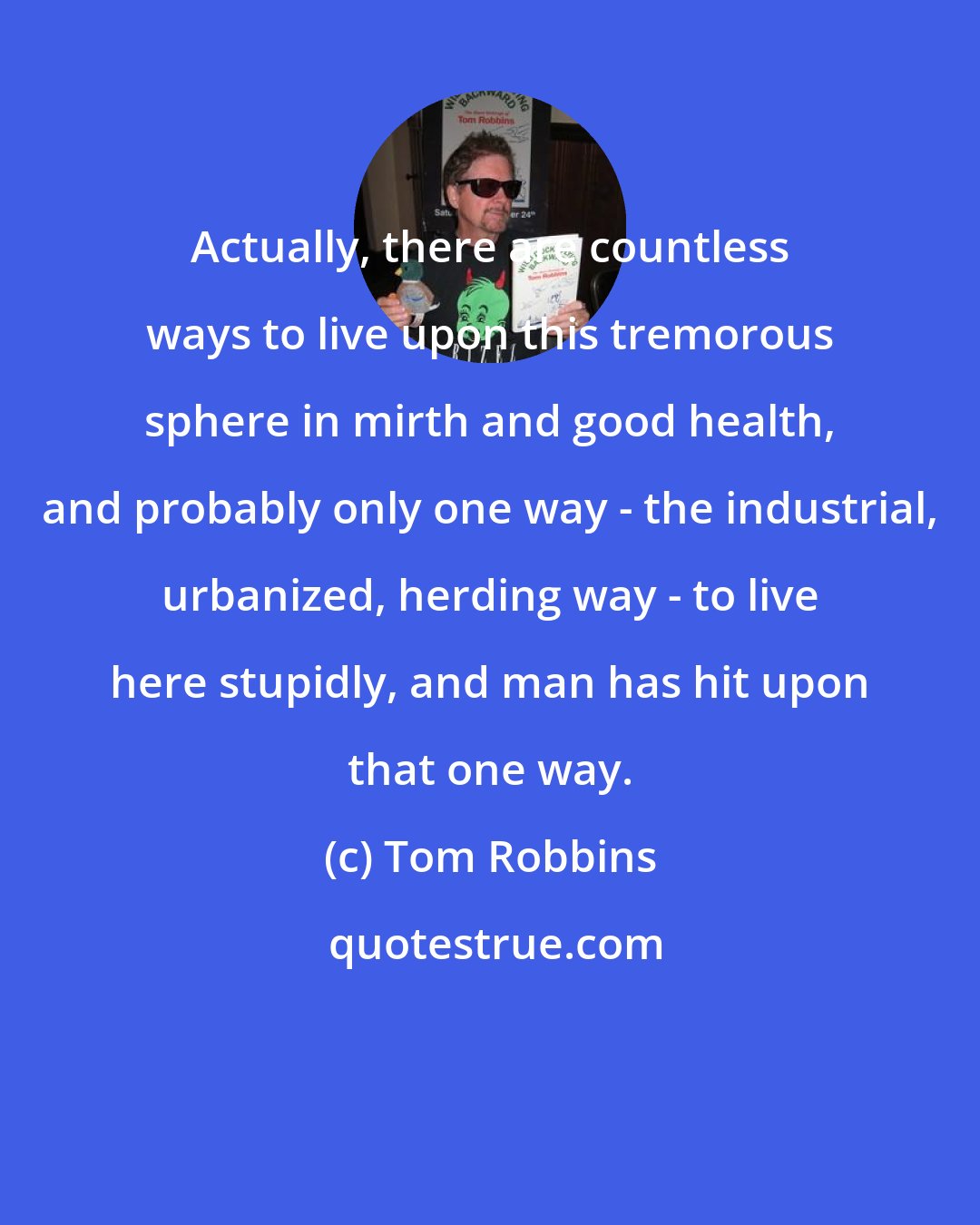 Tom Robbins: Actually, there are countless ways to live upon this tremorous sphere in mirth and good health, and probably only one way - the industrial, urbanized, herding way - to live here stupidly, and man has hit upon that one way.