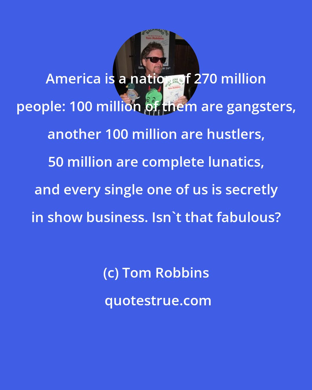 Tom Robbins: America is a nation of 270 million people: 100 million of them are gangsters, another 100 million are hustlers, 50 million are complete lunatics, and every single one of us is secretly in show business. Isn't that fabulous?