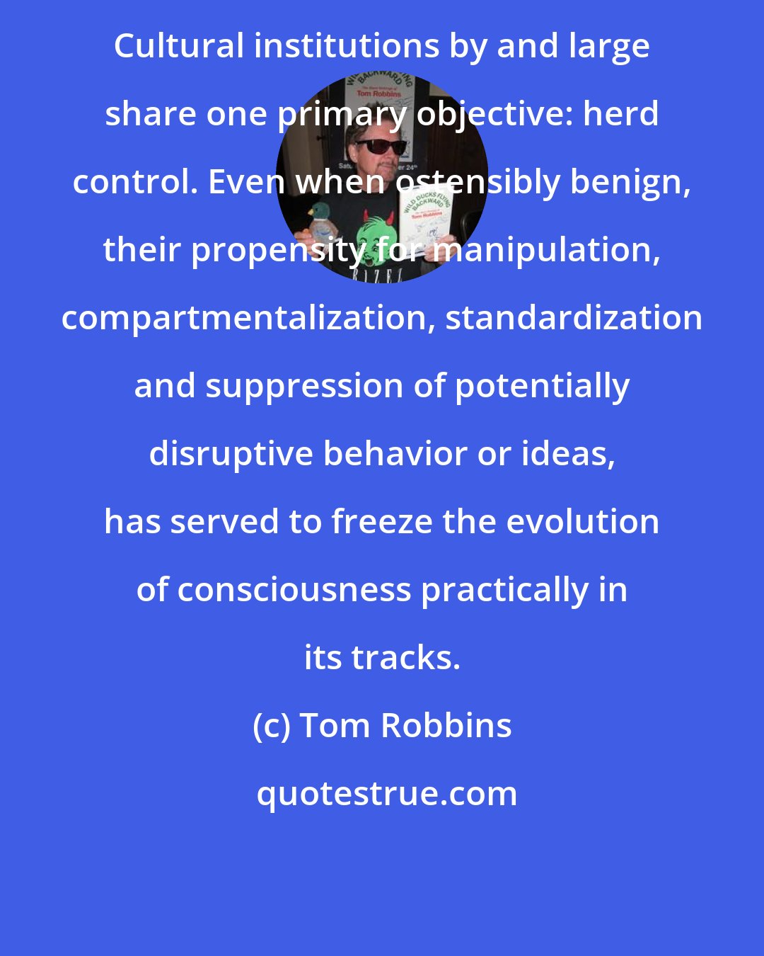 Tom Robbins: Cultural institutions by and large share one primary objective: herd control. Even when ostensibly benign, their propensity for manipulation, compartmentalization, standardization and suppression of potentially disruptive behavior or ideas, has served to freeze the evolution of consciousness practically in its tracks.