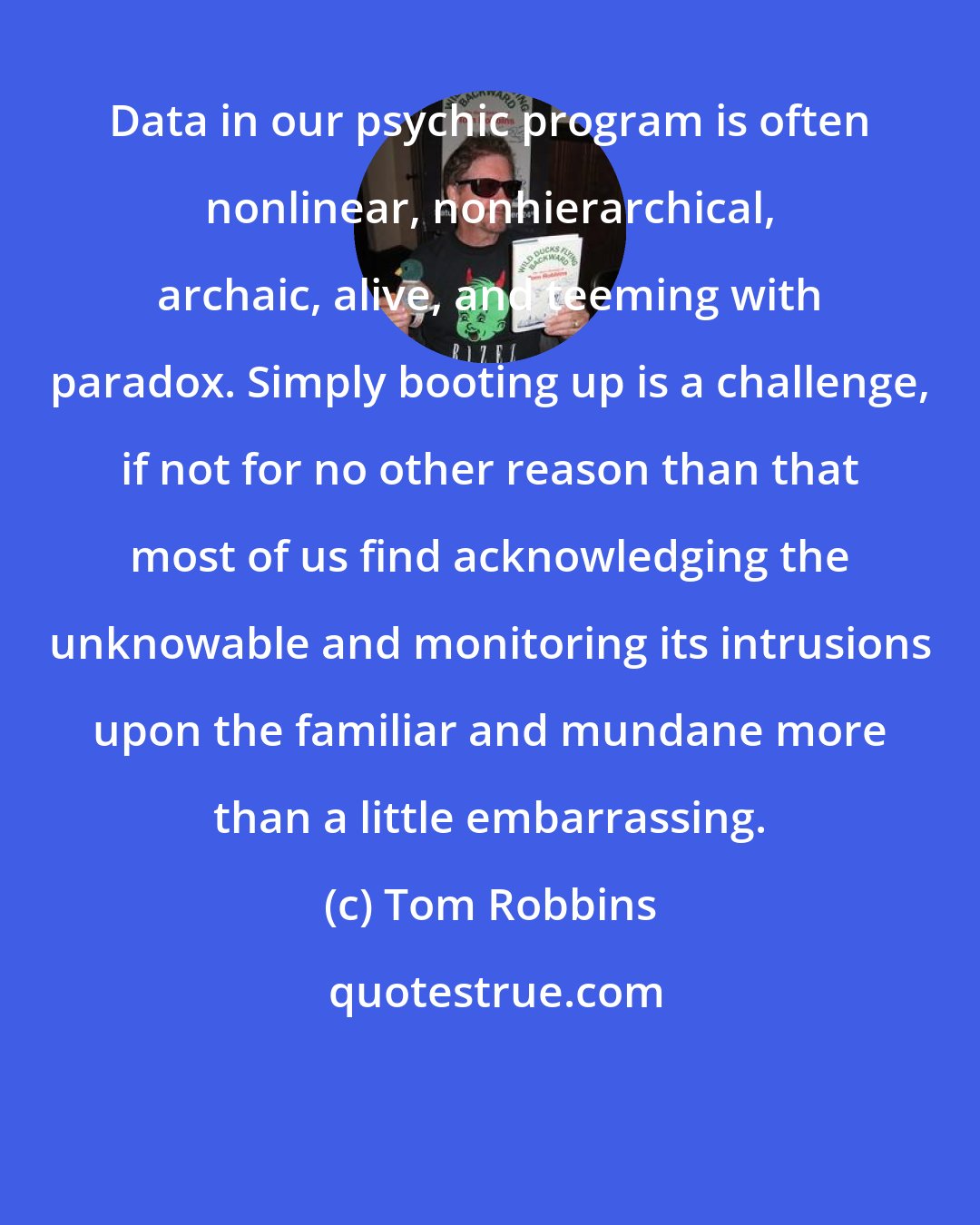 Tom Robbins: Data in our psychic program is often nonlinear, nonhierarchical, archaic, alive, and teeming with paradox. Simply booting up is a challenge, if not for no other reason than that most of us find acknowledging the unknowable and monitoring its intrusions upon the familiar and mundane more than a little embarrassing.