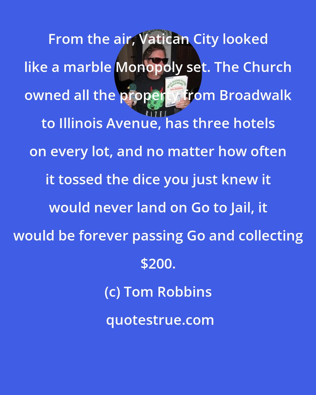 Tom Robbins: From the air, Vatican City looked like a marble Monopoly set. The Church owned all the property from Broadwalk to Illinois Avenue, has three hotels on every lot, and no matter how often it tossed the dice you just knew it would never land on Go to Jail, it would be forever passing Go and collecting $200.