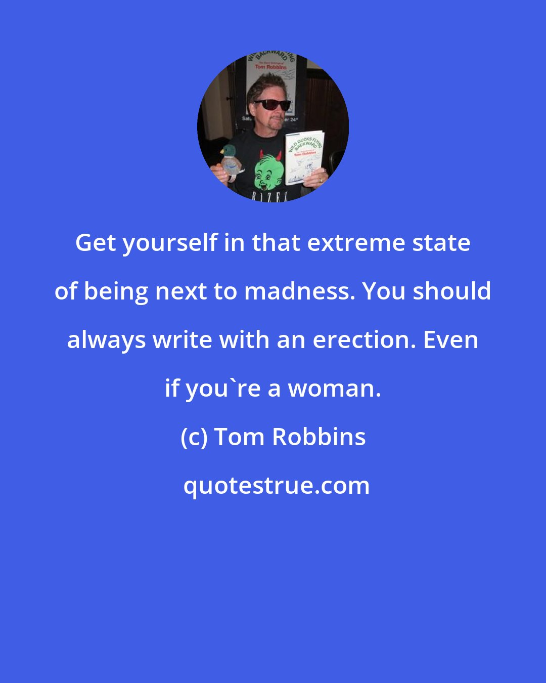 Tom Robbins: Get yourself in that extreme state of being next to madness. You should always write with an erection. Even if you're a woman.